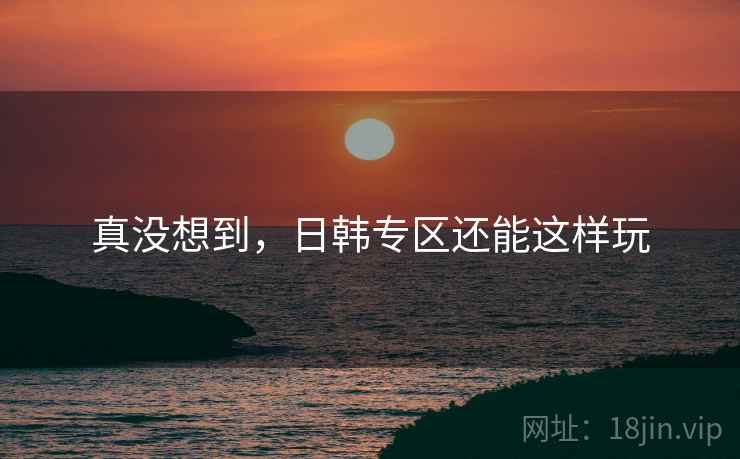 真没想到，日韩专区还能这样玩