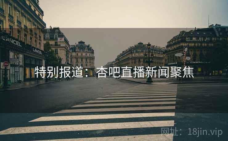 特别报道：杏吧直播新闻聚焦